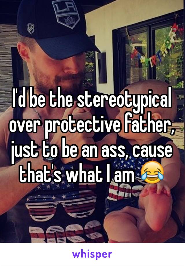 I'd be the stereotypical over protective father, just to be an ass, cause that's what I am 😂