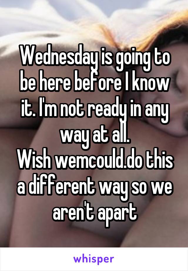 Wednesday is going to be here before I know it. I'm not ready in any way at all.
Wish wemcould.do this a different way so we aren't apart