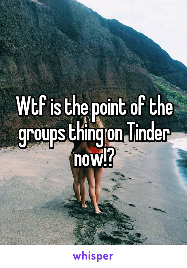 Wtf is the point of the groups thing on Tinder now!?