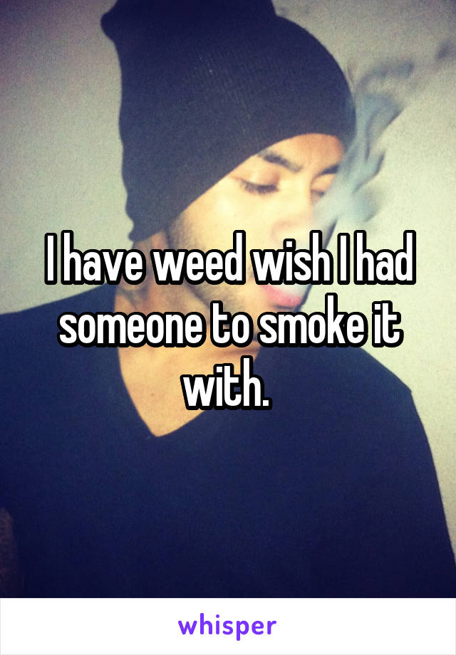 I have weed wish I had someone to smoke it with. 