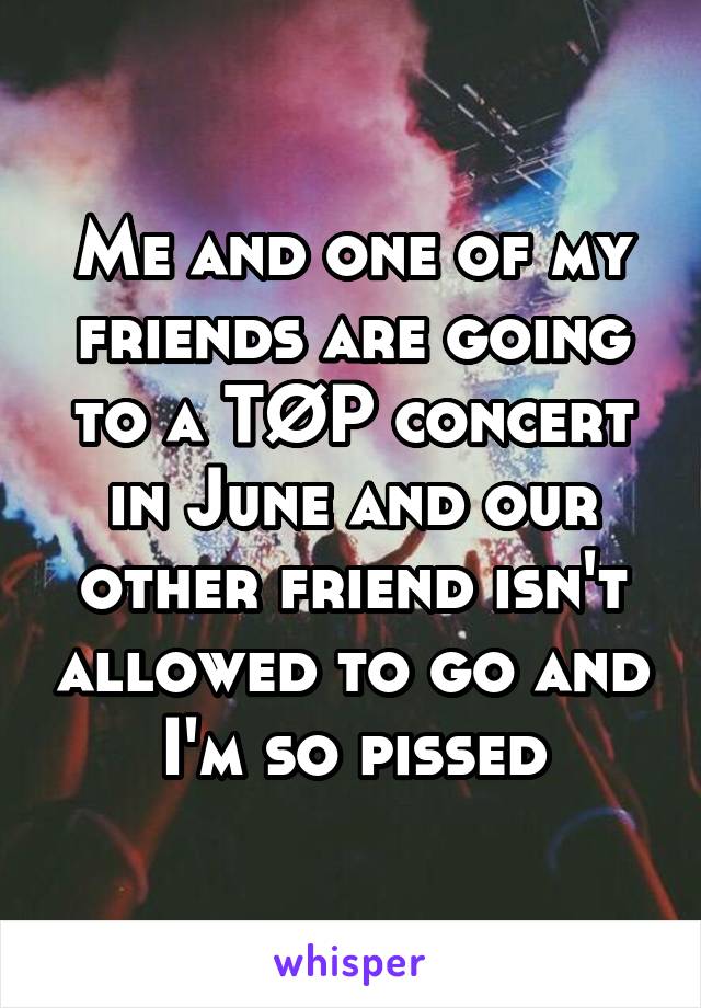 Me and one of my friends are going to a TØP concert in June and our other friend isn't allowed to go and I'm so pissed