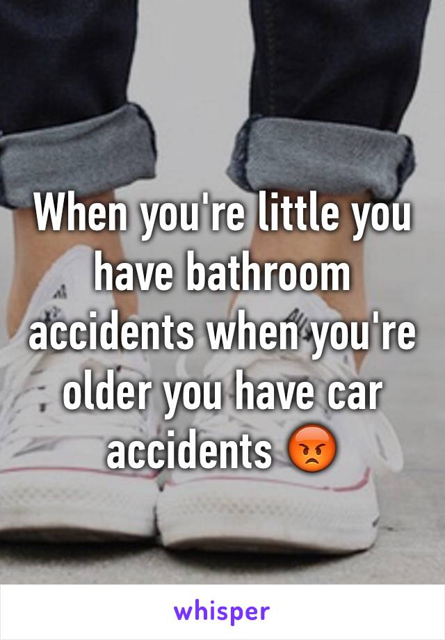 When you're little you have bathroom accidents when you're older you have car accidents 😡