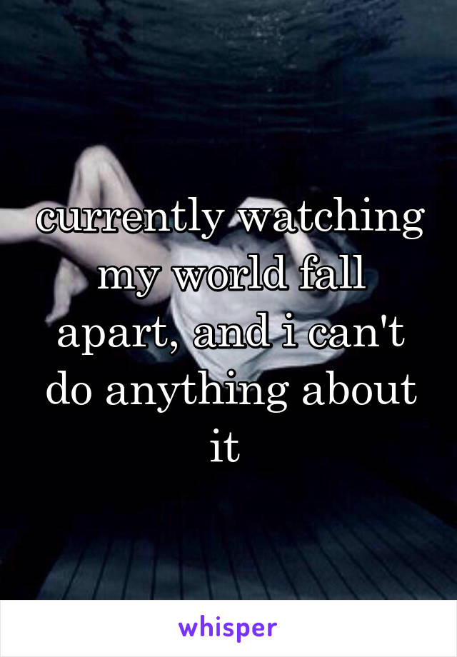 currently watching my world fall apart, and i can't do anything about it 