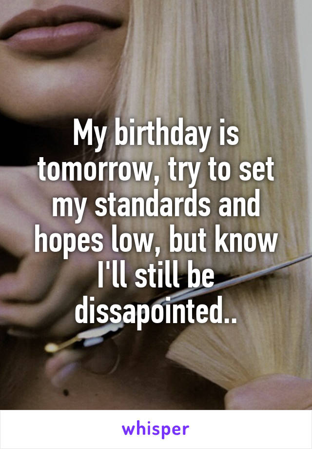 My birthday is tomorrow, try to set my standards and hopes low, but know I'll still be dissapointed..