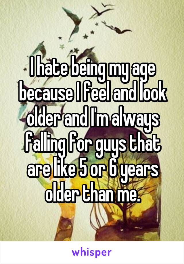 I hate being my age because I feel and look older and I'm always falling for guys that are like 5 or 6 years older than me.