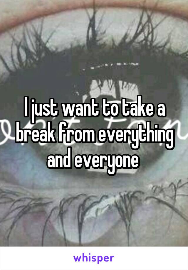 I just want to take a break from everything and everyone 