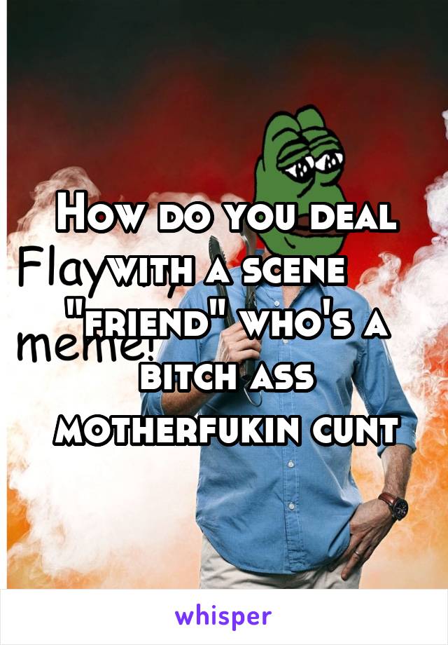 How do you deal with a scene "friend" who's a bitch ass motherfukin cunt