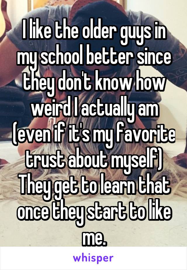 I like the older guys in my school better since they don't know how weird I actually am (even if it's my favorite trust about myself) They get to learn that once they start to like me.