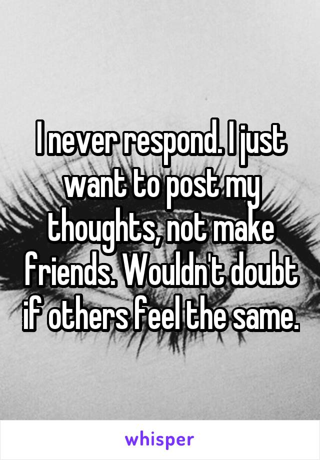 I never respond. I just want to post my thoughts, not make friends. Wouldn't doubt if others feel the same.