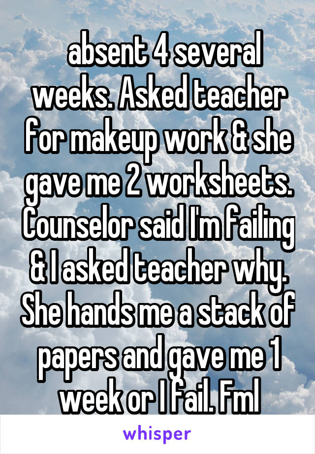   absent 4 several weeks. Asked teacher for makeup work & she gave me 2 worksheets. Counselor said I'm failing & I asked teacher why. She hands me a stack of papers and gave me 1 week or I fail. Fml