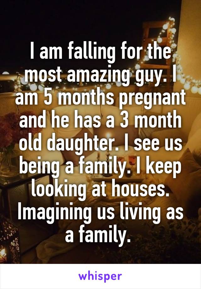 I am falling for the most amazing guy. I am 5 months pregnant and he has a 3 month old daughter. I see us being a family. I keep looking at houses. Imagining us living as a family. 