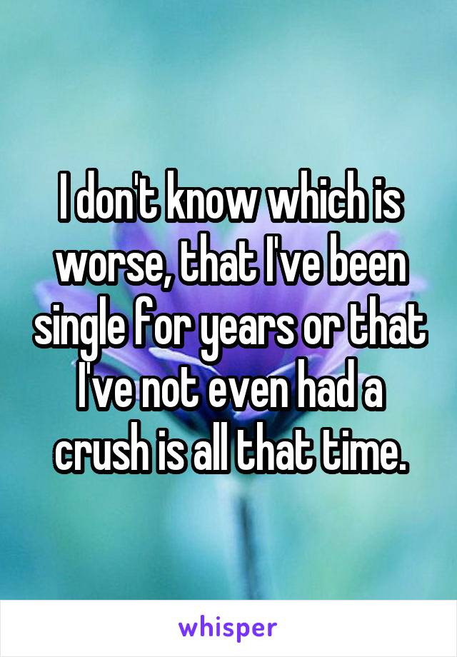 I don't know which is worse, that I've been single for years or that I've not even had a crush is all that time.