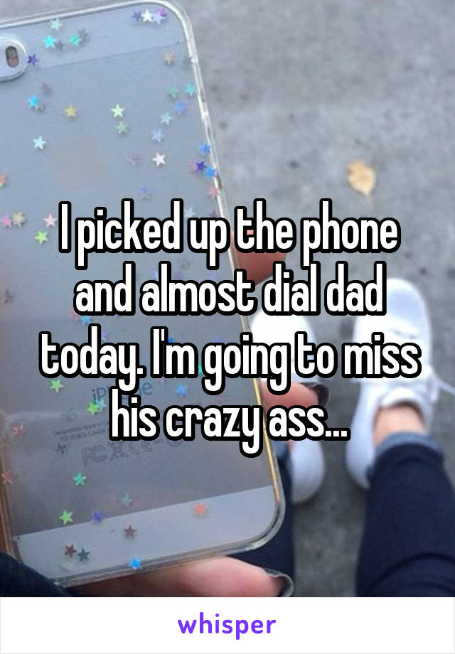 I picked up the phone and almost dial dad today. I'm going to miss his crazy ass...