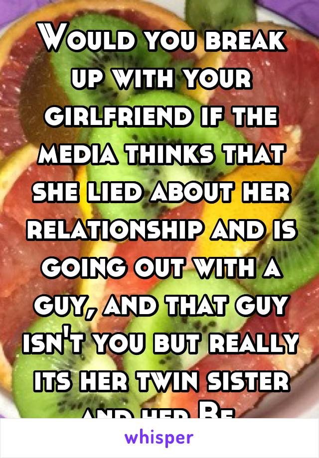 Would you break up with your girlfriend if the media thinks that she lied about her relationship and is going out with a guy, and that guy isn't you but really its her twin sister and her Bf 