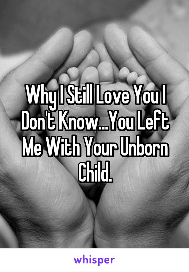 Why I Still Love You I Don't Know...You Left Me With Your Unborn Child.