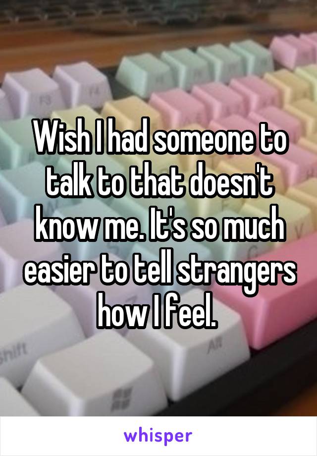 Wish I had someone to talk to that doesn't know me. It's so much easier to tell strangers how I feel. 