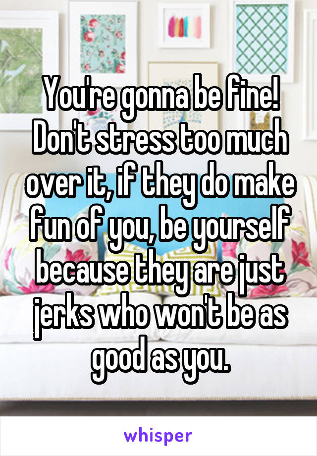 You're gonna be fine! Don't stress too much over it, if they do make fun of you, be yourself because they are just jerks who won't be as good as you.