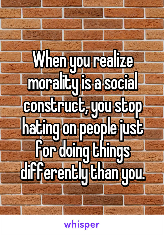 When you realize morality is a social construct, you stop hating on people just for doing things differently than you.