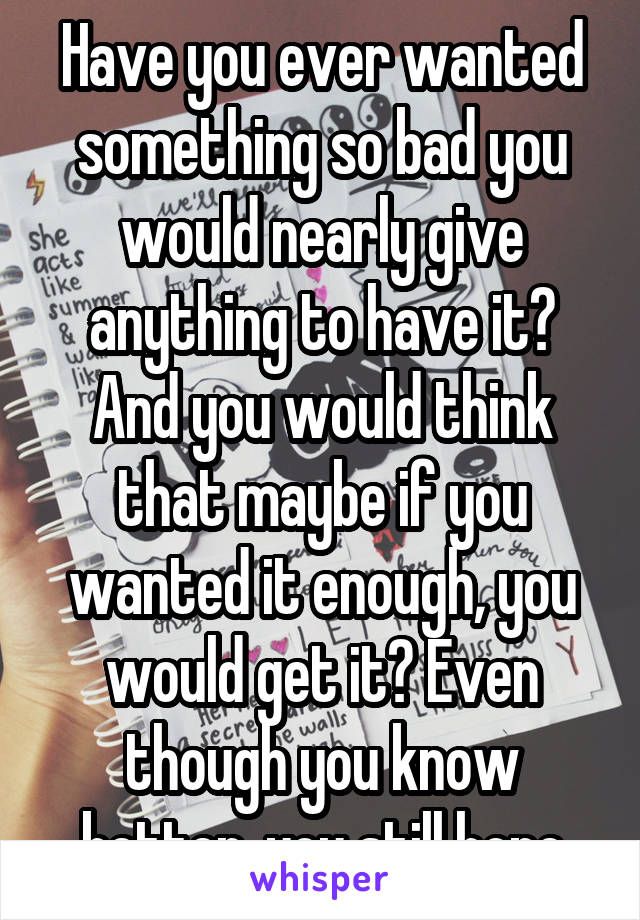 Have you ever wanted something so bad you would nearly give anything to have it? And you would think that maybe if you wanted it enough, you would get it? Even though you know better, you still hope