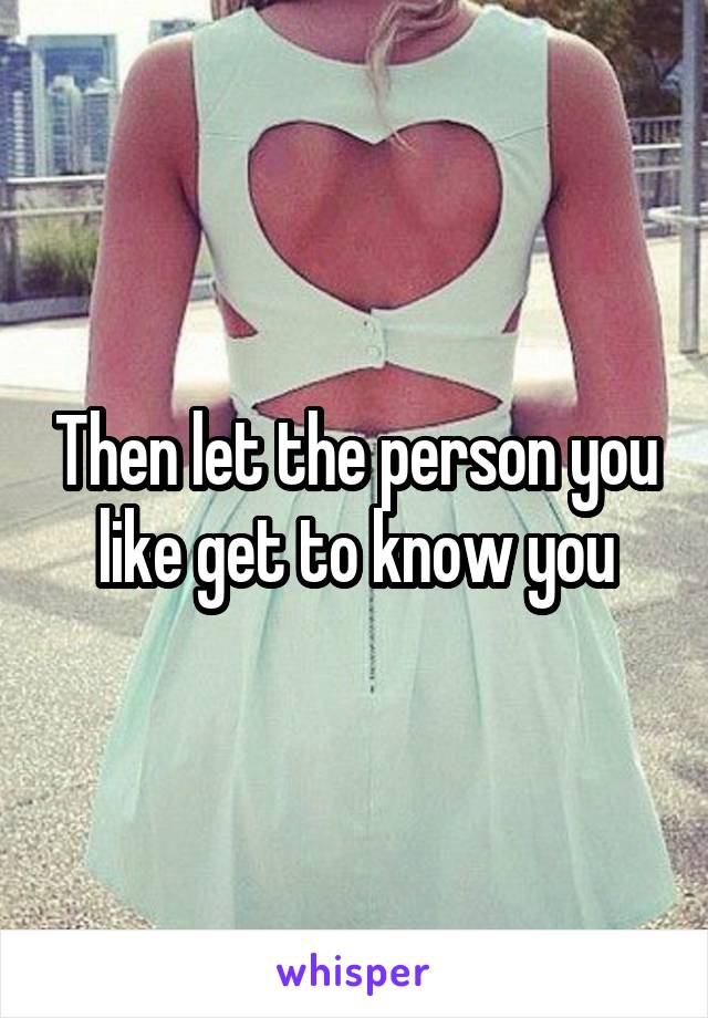 Then let the person you like get to know you