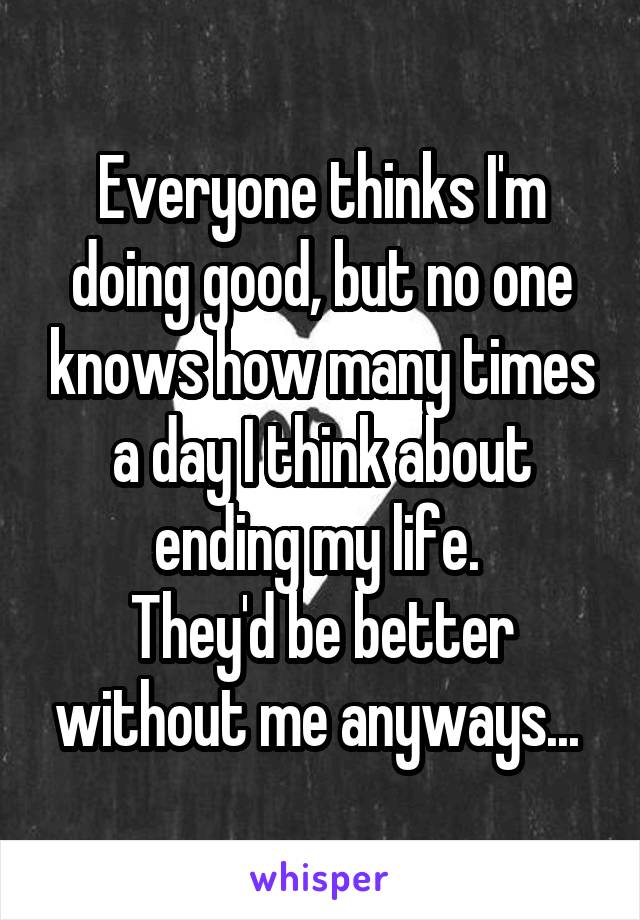 Everyone thinks I'm doing good, but no one knows how many times a day I think about ending my life. 
They'd be better without me anyways... 