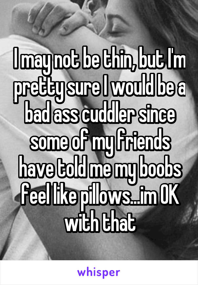 I may not be thin, but I'm pretty sure I would be a bad ass cuddler since some of my friends have told me my boobs feel like pillows...im OK with that