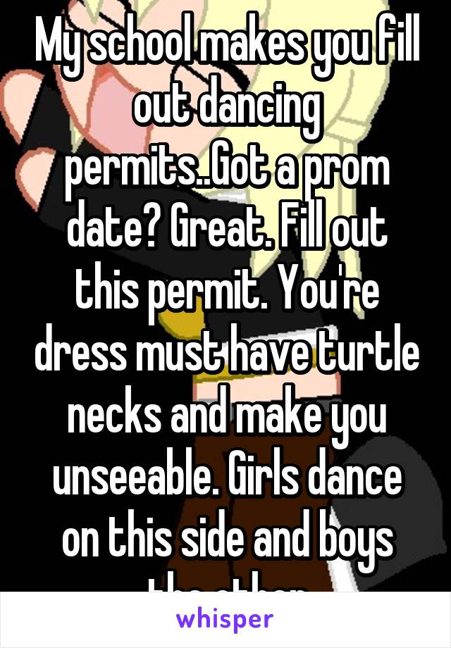 My school makes you fill out dancing permits..Got a prom date? Great. Fill out this permit. You're dress must have turtle necks and make you unseeable. Girls dance on this side and boys the other