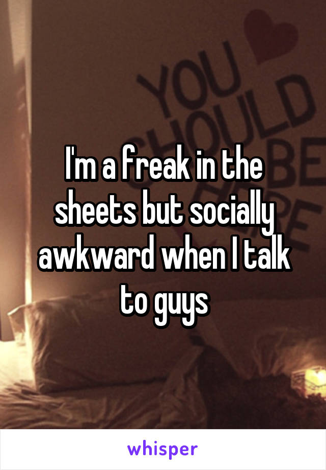 I'm a freak in the sheets but socially awkward when I talk to guys