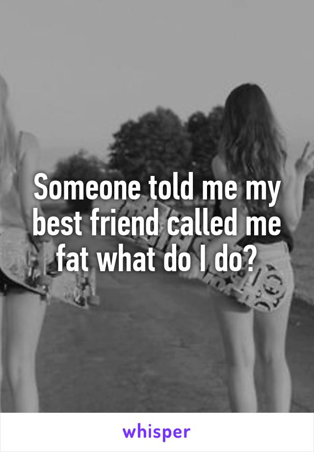 Someone told me my best friend called me fat what do I do?