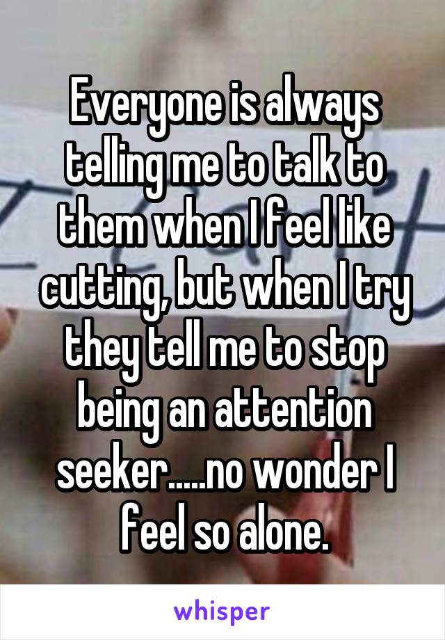 Everyone is always telling me to talk to them when I feel like cutting, but when I try they tell me to stop being an attention seeker.....no wonder I feel so alone.