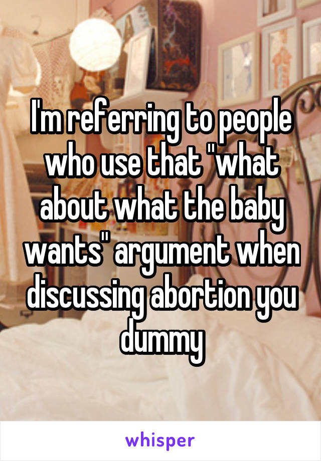 I'm referring to people who use that "what about what the baby wants" argument when discussing abortion you dummy