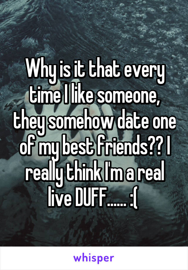 Why is it that every time I like someone, they somehow date one of my best friends?? I really think I'm a real live DUFF...... :( 