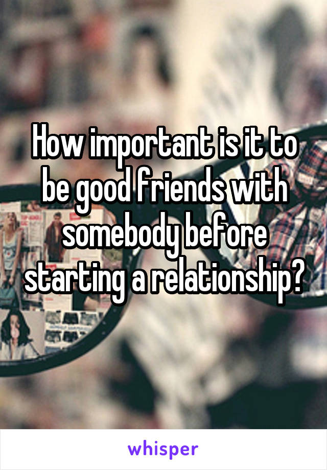 How important is it to be good friends with somebody before starting a relationship? 