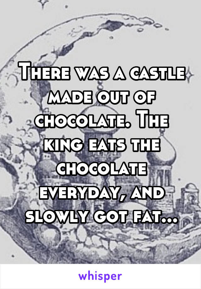 There was a castle made out of chocolate. The king eats the chocolate everyday, and slowly got fat...