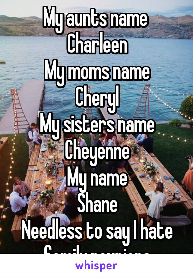 My aunts name 
Charleen
My moms name
Cheryl
My sisters name
Cheyenne
My name
Shane
Needless to say I hate family reunions