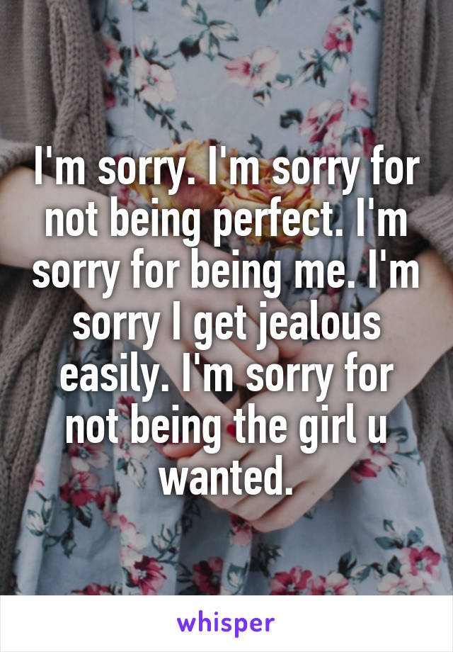 I'm sorry. I'm sorry for not being perfect. I'm sorry for being me. I'm sorry I get jealous easily. I'm sorry for not being the girl u wanted.