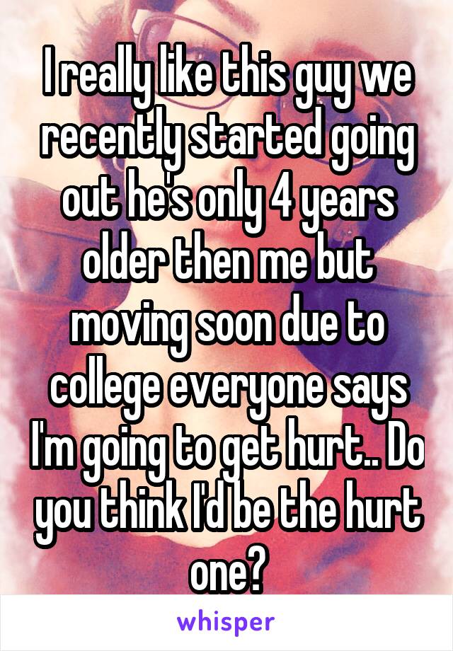 I really like this guy we recently started going out he's only 4 years older then me but moving soon due to college everyone says I'm going to get hurt.. Do you think I'd be the hurt one?