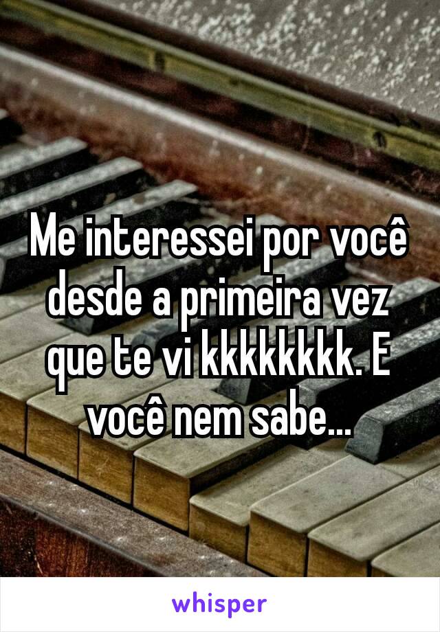 Me interessei por você desde a primeira vez que te vi kkkkkkkk. E você nem sabe...