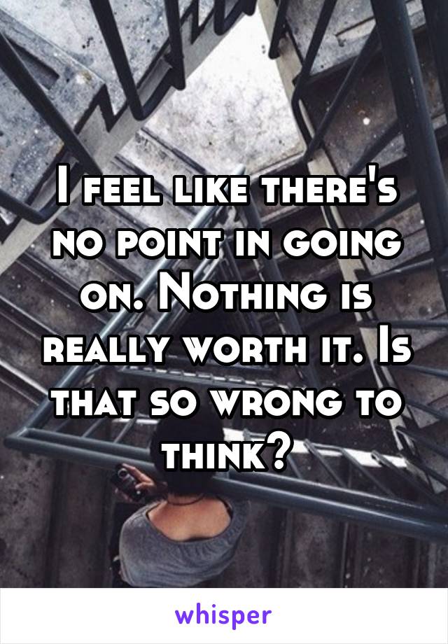 I feel like there's no point in going on. Nothing is really worth it. Is that so wrong to think?