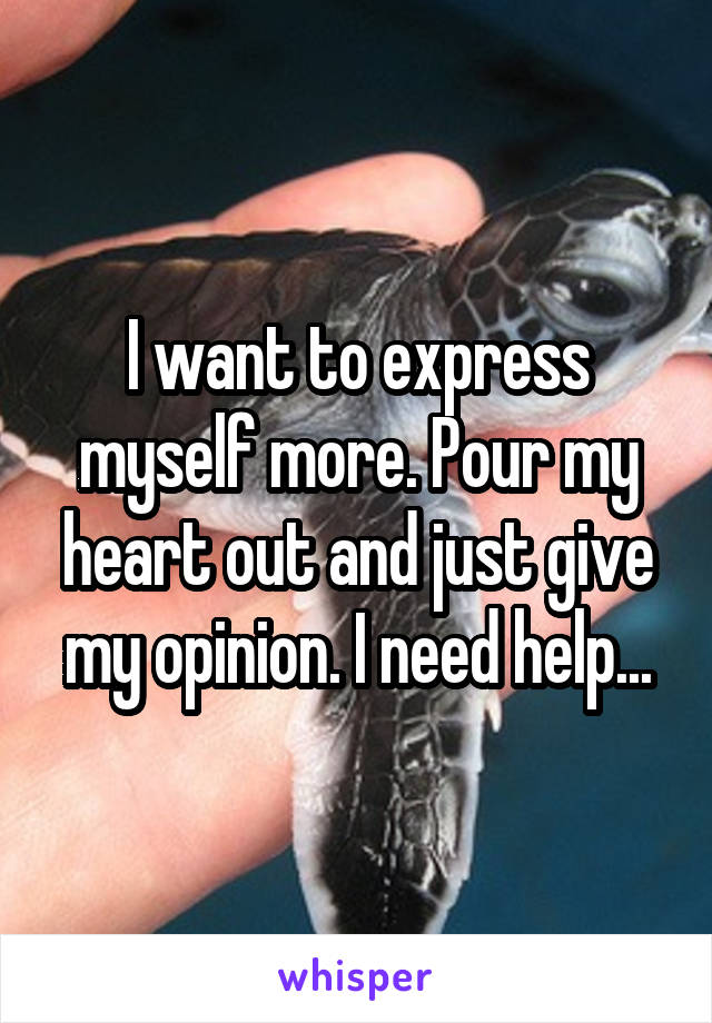 I want to express myself more. Pour my heart out and just give my opinion. I need help...