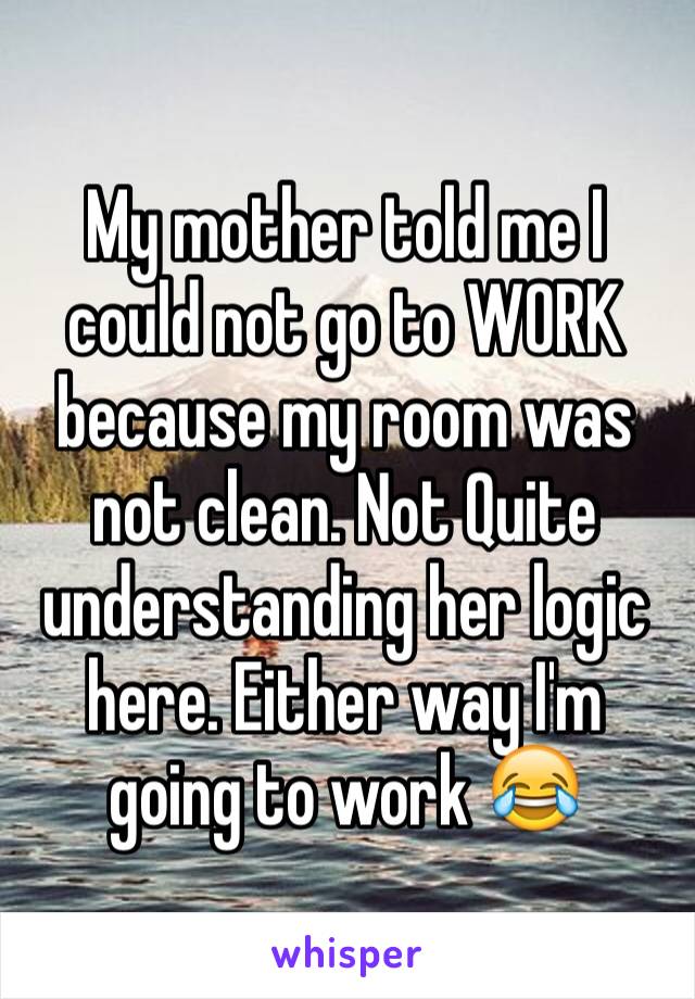 My mother told me I could not go to WORK because my room was not clean. Not Quite understanding her logic here. Either way I'm going to work 😂