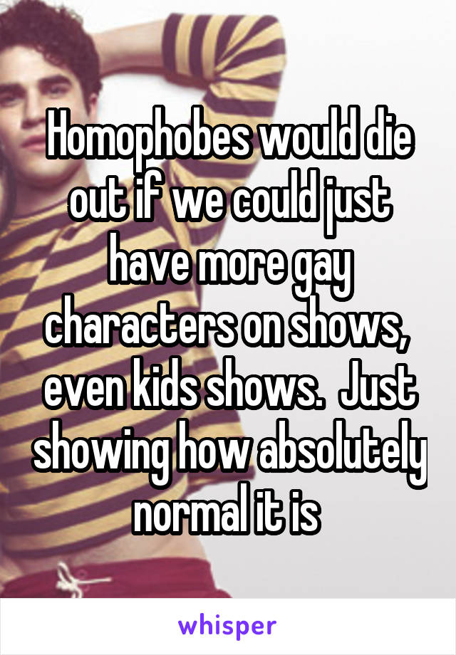 Homophobes would die out if we could just have more gay characters on shows,  even kids shows.  Just showing how absolutely normal it is 