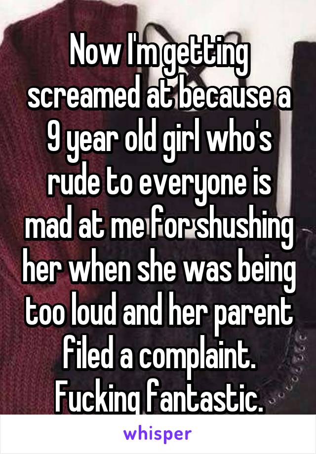 Now I'm getting screamed at because a 9 year old girl who's rude to everyone is mad at me for shushing her when she was being too loud and her parent filed a complaint. Fucking fantastic.