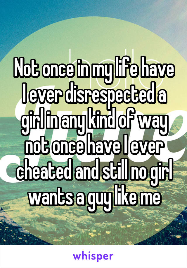 Not once in my life have I ever disrespected a girl in any kind of way not once have I ever cheated and still no girl wants a guy like me