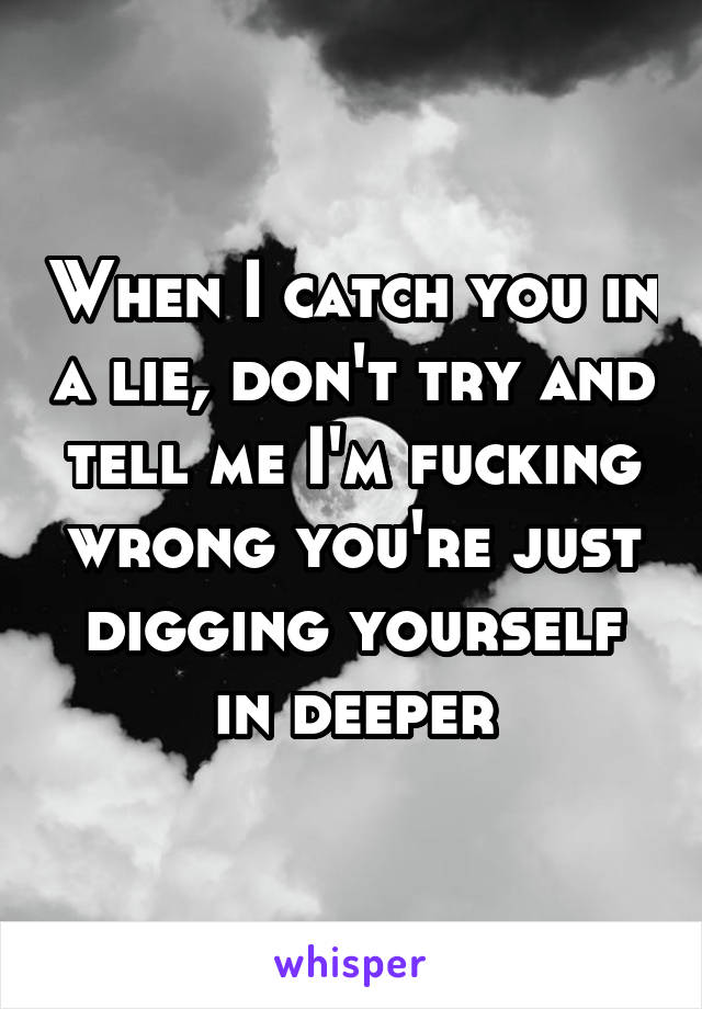 When I catch you in a lie, don't try and tell me I'm fucking wrong you're just digging yourself in deeper