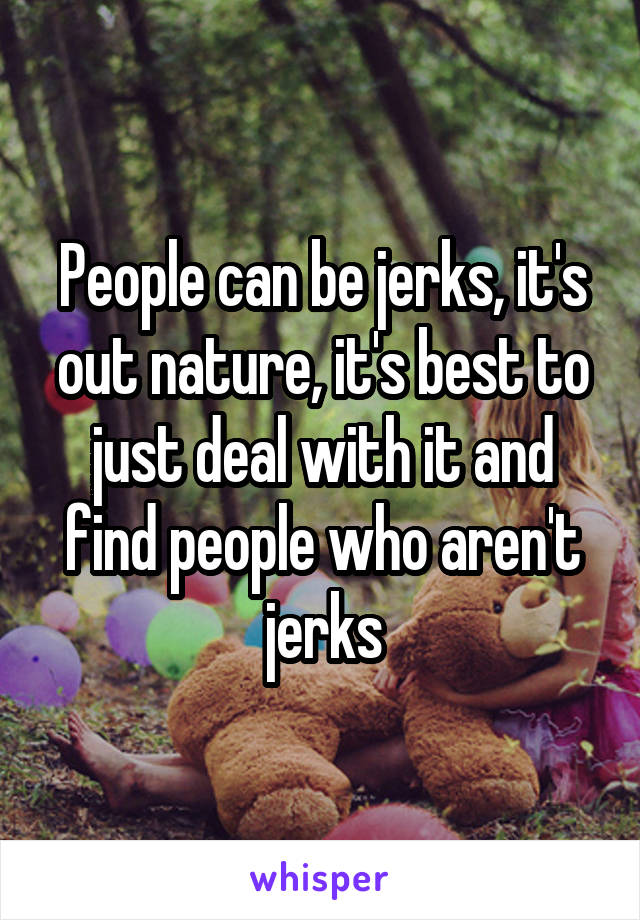 People can be jerks, it's out nature, it's best to just deal with it and find people who aren't jerks