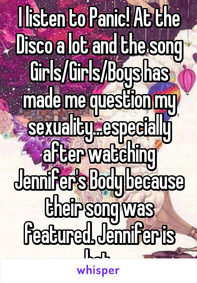 I listen to Panic! At the Disco a lot and the song Girls/Girls/Boys has made me question my sexuality...especially after watching Jennifer's Body because their song was featured. Jennifer is hot.