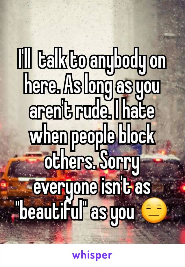 I'll  talk to anybody on here. As long as you aren't rude. I hate when people block others. Sorry everyone isn't as "beautiful" as you 😑