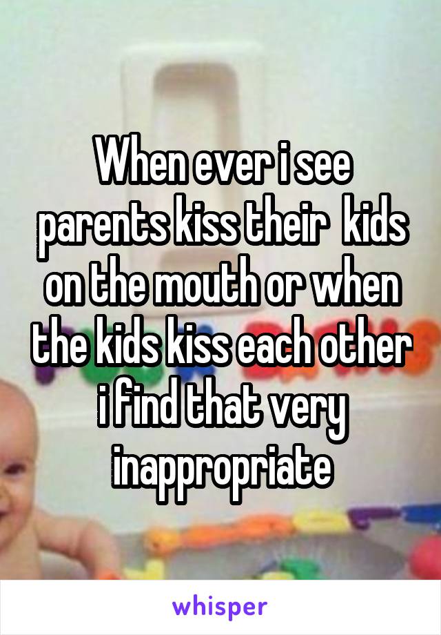 When ever i see parents kiss their  kids on the mouth or when the kids kiss each other i find that very inappropriate