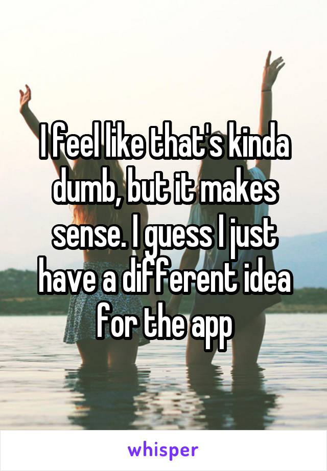 I feel like that's kinda dumb, but it makes sense. I guess I just have a different idea for the app